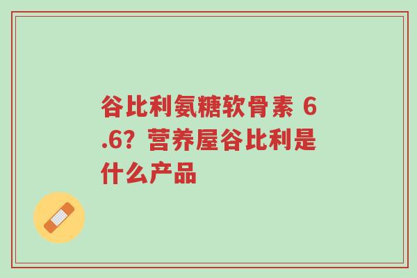 谷比利氨糖软骨素 6.6?营养屋谷比利是什么产品-第1张图片-超越 谷比利氨糖软骨素 6.6?营养屋谷比利是什么产品-第1张图片-超越