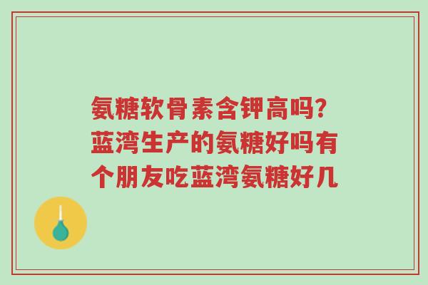 氨糖软骨素含钾高吗?蓝湾生产的氨糖好吗有个朋友吃蓝湾氨糖好几-第1张图片-超越 氨糖软骨素含钾高吗?蓝湾生产的氨糖好吗有个朋友吃蓝湾氨糖好几-第1张图片-超越