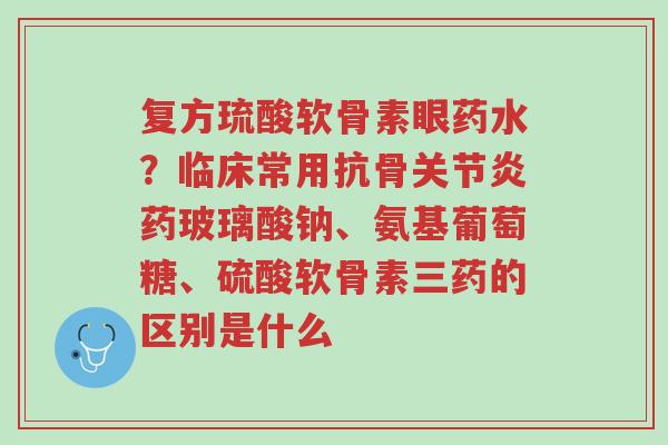 复方琉酸软骨素眼药水?临床常用抗骨关节炎药玻璃酸钠、氨基葡萄糖、硫酸软骨素三药的区别是什么-第1张图片-超越 复方琉酸软骨素眼药水?临床常用抗骨关节炎药玻璃酸钠、氨基葡萄糖、硫酸软骨素三药的区别是什么-第1张图片-超越