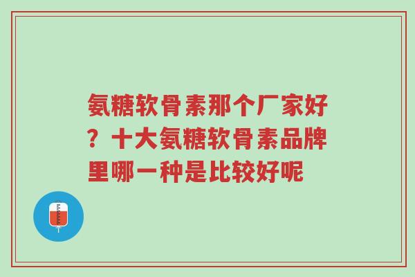 氨糖软骨素那个厂家好？十大氨糖软骨素品牌里哪一种是比较好呢-第1张图片-超越