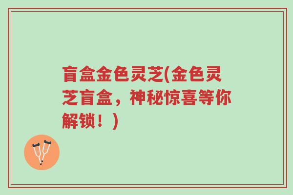 盲盒金色灵芝(金色灵芝盲盒,神秘惊喜等你解锁!)-第1张图片-超越 盲盒金色灵芝(金色灵芝盲盒,神秘惊喜等你解锁!)-第1张图片-超越
