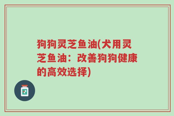 狗狗灵芝鱼油(犬用灵芝鱼油:改善狗狗健康的高效选择)-第1张图片-超越 狗狗灵芝鱼油(犬用灵芝鱼油:改善狗狗健康的高效选择)-第1张图片-超越