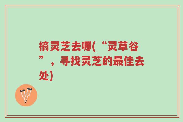 摘灵芝去哪(“灵草谷”,寻找灵芝的最佳去处)-第1张图片-超越 摘灵芝去哪(“灵草谷”,寻找灵芝的最佳去处)-第1张图片-超越