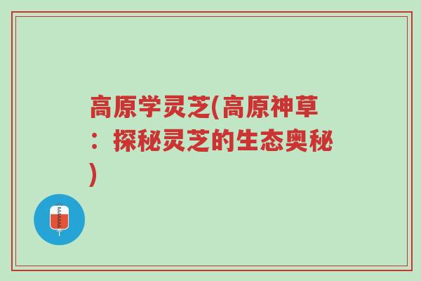 高原学灵芝(高原神草:探秘灵芝的生态奥秘)-第1张图片-超越 高原学灵芝(高原神草:探秘灵芝的生态奥秘)-第1张图片-超越