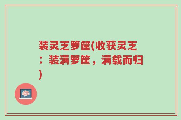 装灵芝箩筐(收获灵芝:装满箩筐,满载而归)-第1张图片-超越 装灵芝箩筐(收获灵芝:装满箩筐,满载而归)-第1张图片-超越