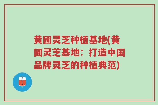 黄圃灵芝种植基地(黄圃灵芝基地:打造中国品牌灵芝的种植典范)-第1张图片-超越 黄圃灵芝种植基地(黄圃灵芝基地:打造中国品牌灵芝的种植典范)-第1张图片-超越