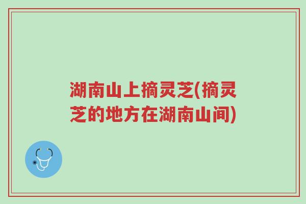 湖南山上摘灵芝(摘灵芝的地方在湖南山间)-第1张图片-超越 湖南山上摘灵芝(摘灵芝的地方在湖南山间)-第1张图片-超越