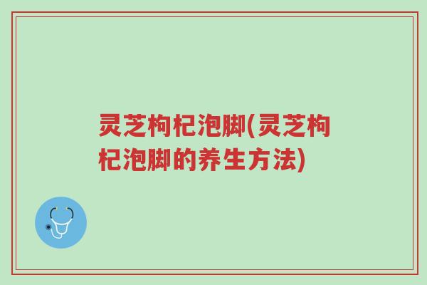 灵芝枸杞泡脚(灵芝枸杞泡脚的养生方法)-第1张图片-超越 灵芝枸杞泡脚(灵芝枸杞泡脚的养生方法)-第1张图片-超越