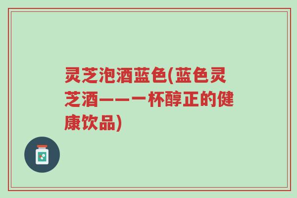 灵芝泡酒蓝色(蓝色灵芝酒——一杯醇正的健康饮品)-第1张图片-超越