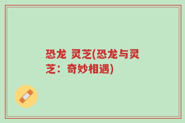 恐龙 灵芝(恐龙与灵芝:奇妙相遇)-第1张图片-超越 恐龙 灵芝(恐龙与灵芝:奇妙相遇)-第1张图片-超越