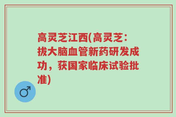高灵芝江西(高灵芝:拔大脑血管新药研发成功,获国家临床试验批准)-第1张图片-超越 高灵芝江西(高灵芝:拔大脑血管新药研发成功,获国家临床试验批准)-第1张图片-超越
