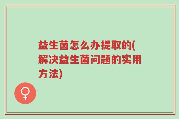 益生菌怎么办提取的(解决益生菌问题的实用方法)-第1张图片-超越 益生菌怎么办提取的(解决益生菌问题的实用方法)-第1张图片-超越