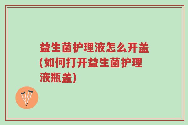 益生菌护理液怎么开盖(如何打开益生菌护理液瓶盖)-第1张图片-超越 益生菌护理液怎么开盖(如何打开益生菌护理液瓶盖)-第1张图片-超越