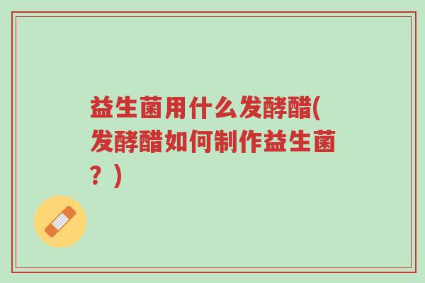 益生菌用什么发酵醋(发酵醋如何制作益生菌?)-第1张图片-超越 益生菌用什么发酵醋(发酵醋如何制作益生菌?)-第1张图片-超越