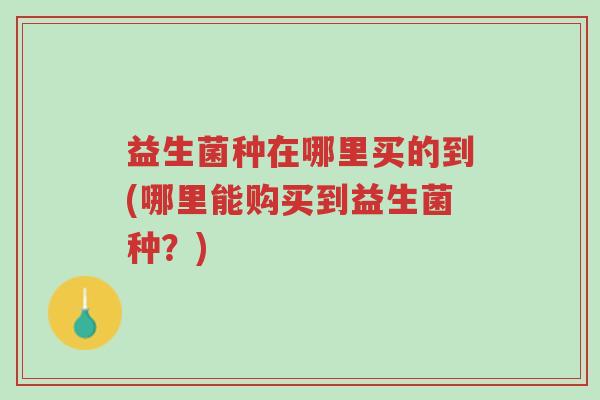 益生菌种在哪里买的到(哪里能购买到益生菌种?)-第1张图片-超越 益生菌种在哪里买的到(哪里能购买到益生菌种?)-第1张图片-超越