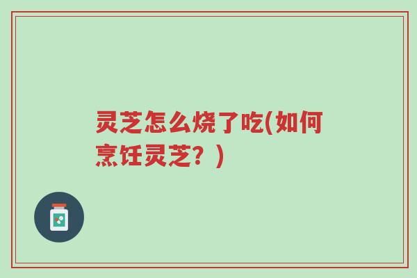 灵芝怎么烧了吃(如何烹饪灵芝?)-第1张图片-超越 灵芝怎么烧了吃(如何烹饪灵芝?)-第1张图片-超越
