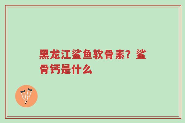 黑龙江鲨鱼软骨素?鲨骨钙是什么-第1张图片-超越 黑龙江鲨鱼软骨素?鲨骨钙是什么-第1张图片-超越