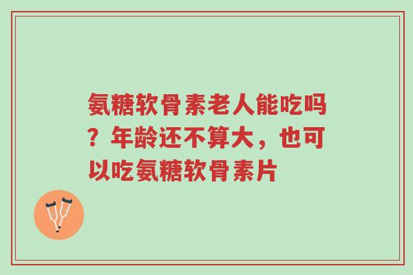氨糖软骨素老人能吃吗？年龄还不算大，也可以吃氨糖软骨素片-第1张图片-超越