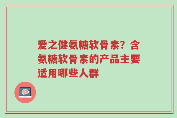 爱之健氨糖软骨素?含氨糖软骨素的产品主要适用哪些人群-第1张图片-超越 爱之健氨糖软骨素?含氨糖软骨素的产品主要适用哪些人群-第1张图片-超越