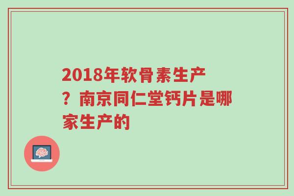 2018年软骨素生产？南京同仁堂钙片是哪家生产的-第1张图片-超越