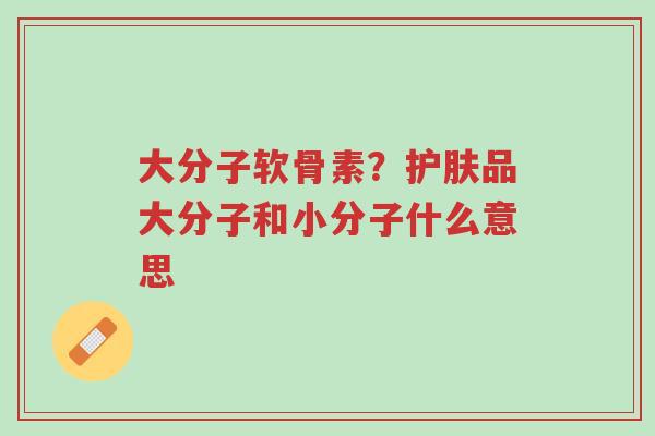 大分子软骨素?护肤品大分子和小分子什么意思-第1张图片-超越 大分子软骨素?护肤品大分子和小分子什么意思-第1张图片-超越
