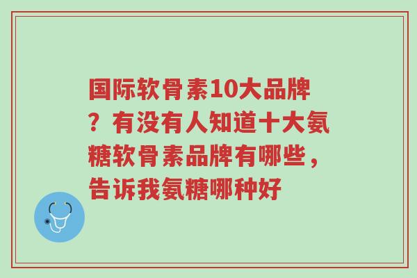 国际软骨素10大品牌?有没有人知道十大氨糖软骨素品牌有哪些,告诉我氨糖哪种好-第1张图片-超越 国际软骨素10大品牌?有没有人知道十大氨糖软骨素品牌有哪些,告诉我氨糖哪种好-第1张图片-超越