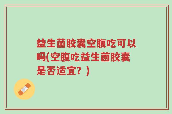 益生菌胶囊空腹吃可以吗(空腹吃益生菌胶囊是否适宜?)-第1张图片-超越 益生菌胶囊空腹吃可以吗(空腹吃益生菌胶囊是否适宜?)-第1张图片-超越