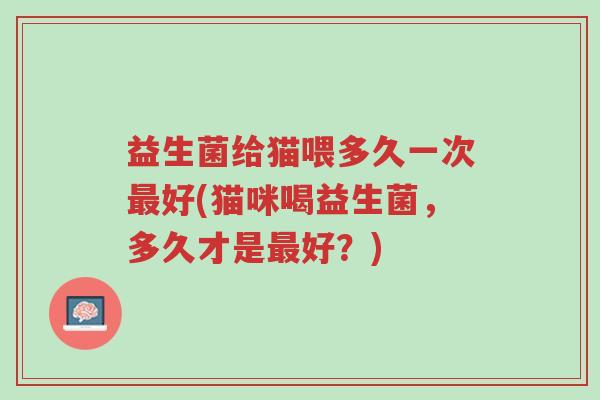 益生菌给猫喂多久一次最好(猫咪喝益生菌,多久才是最好?)-第1张图片-超越 益生菌给猫喂多久一次最好(猫咪喝益生菌,多久才是最好?)-第1张图片-超越