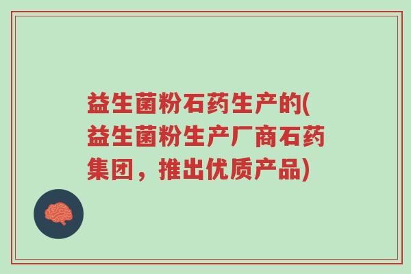 益生菌粉石药生产的(益生菌粉生产厂商石药集团,推出优质产品)-第1张图片-超越 益生菌粉石药生产的(益生菌粉生产厂商石药集团,推出优质产品)-第1张图片-超越
