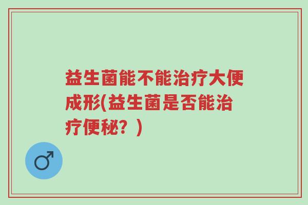 益生菌能不能治疗大便成形(益生菌是否能治疗便秘?)-第1张图片-超越 益生菌能不能治疗大便成形(益生菌是否能治疗便秘?)-第1张图片-超越