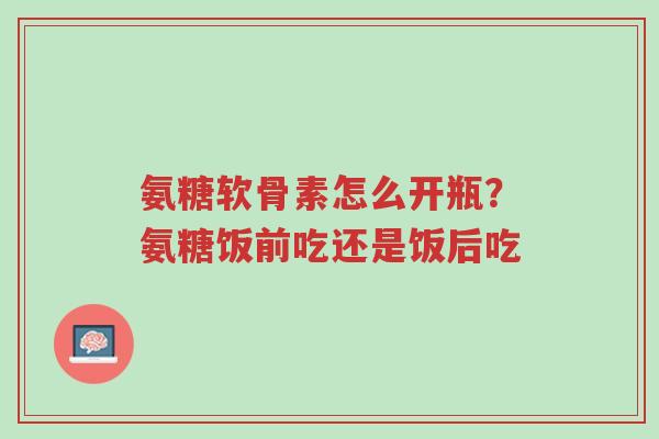 氨糖软骨素怎么开瓶?氨糖饭前吃还是饭后吃-第1张图片-超越 氨糖软骨素怎么开瓶?氨糖饭前吃还是饭后吃-第1张图片-超越
