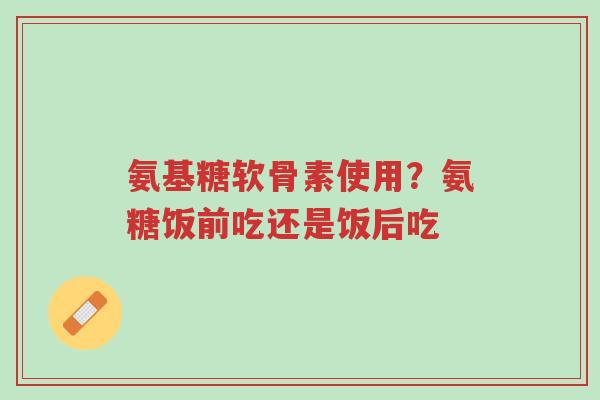 氨基糖软骨素使用？氨糖饭前吃还是饭后吃-第1张图片-超越