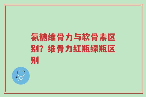 氨糖维骨力与软骨素区别？维骨力红瓶绿瓶区别-第1张图片-超越