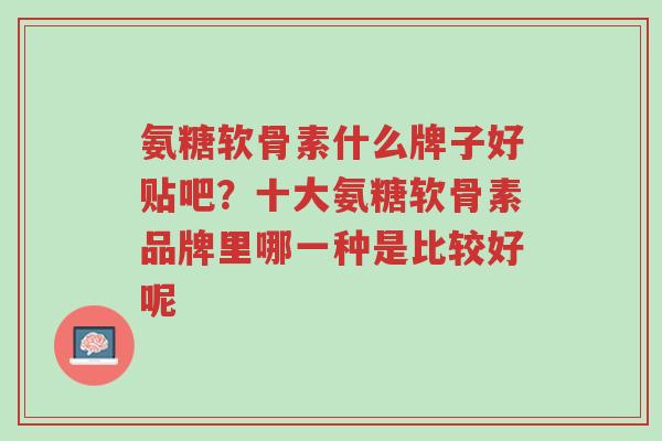 氨糖软骨素什么牌子好贴吧？十大氨糖软骨素品牌里哪一种是比较好呢-第1张图片-超越