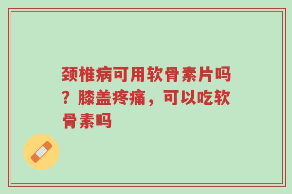 颈椎病可用软骨素片吗?膝盖疼痛,可以吃软骨素吗-第1张图片-超越 颈椎病可用软骨素片吗?膝盖疼痛,可以吃软骨素吗-第1张图片-超越