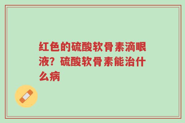 红色的硫酸软骨素滴眼液？硫酸软骨素能治什么病-第1张图片-超越