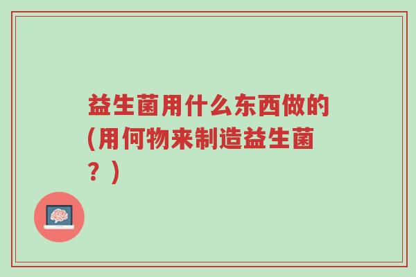 益生菌用什么东西做的(用何物来制造益生菌?)-第1张图片-超越 益生菌用什么东西做的(用何物来制造益生菌?)-第1张图片-超越