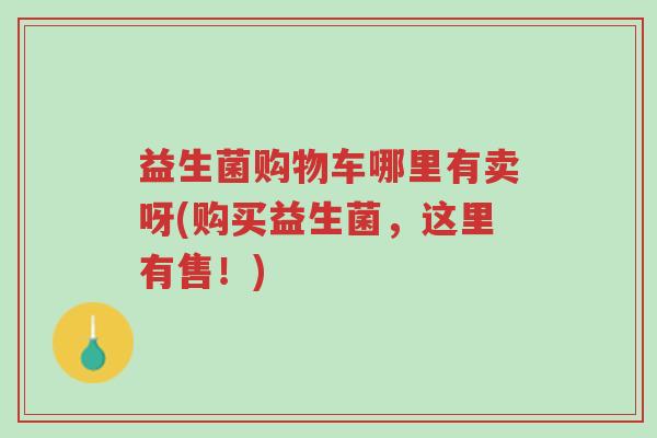 益生菌购物车哪里有卖呀(购买益生菌,这里有售!)-第1张图片-超越 益生菌购物车哪里有卖呀(购买益生菌,这里有售!)-第1张图片-超越