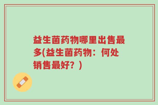 益生菌药物哪里出售最多(益生菌药物:何处销售最好?)-第1张图片-超越 益生菌药物哪里出售最多(益生菌药物:何处销售最好?)-第1张图片-超越