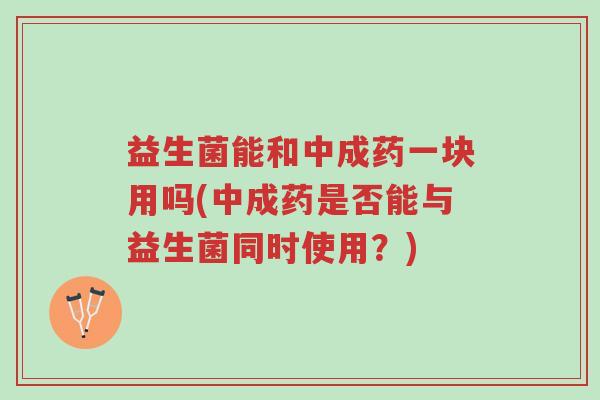 益生菌能和中成药一块用吗(中成药是否能与益生菌同时使用?)-第1张图片-超越 益生菌能和中成药一块用吗(中成药是否能与益生菌同时使用?)-第1张图片-超越