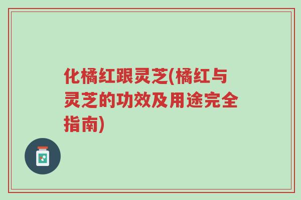 化橘红跟灵芝(橘红与灵芝的功效及用途完全指南)-第1张图片-超越 化橘红跟灵芝(橘红与灵芝的功效及用途完全指南)-第1张图片-超越
