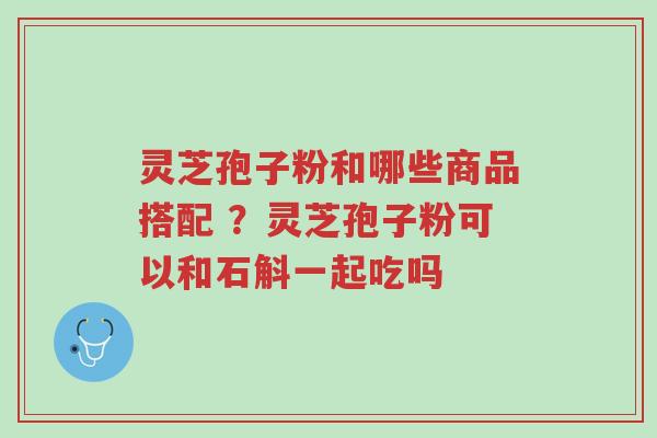 灵芝孢子粉和哪些商品搭配 ?灵芝孢子粉可以和石斛一起吃吗-第1张图片-超越 灵芝孢子粉和哪些商品搭配 ?灵芝孢子粉可以和石斛一起吃吗-第1张图片-超越