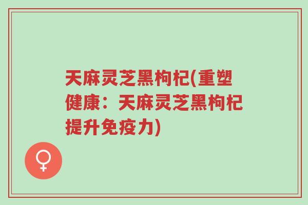 天麻灵芝黑枸杞(重塑健康:天麻灵芝黑枸杞提升免疫力)-第1张图片-超越 天麻灵芝黑枸杞(重塑健康:天麻灵芝黑枸杞提升免疫力)-第1张图片-超越