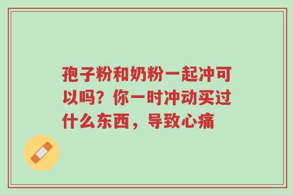 孢子粉和奶粉一起冲可以吗?你一时冲动买过什么东西,导致心痛-第1张图片-超越 孢子粉和奶粉一起冲可以吗?你一时冲动买过什么东西,导致心痛-第1张图片-超越