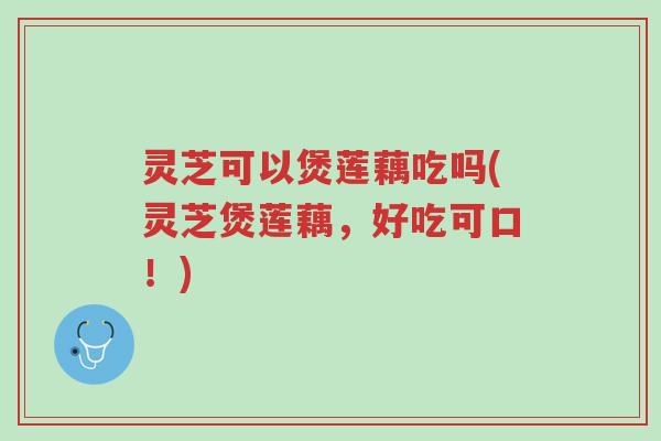 灵芝可以煲莲藕吃吗(灵芝煲莲藕，好吃可口！)-第1张图片-超越
