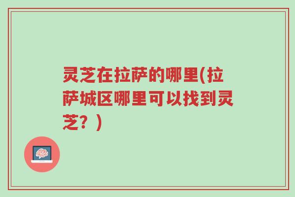 灵芝在拉萨的哪里(拉萨城区哪里可以找到灵芝?)-第1张图片-超越 灵芝在拉萨的哪里(拉萨城区哪里可以找到灵芝?)-第1张图片-超越