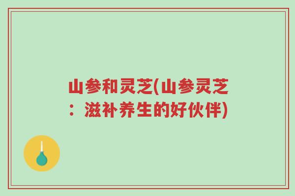 山参和灵芝(山参灵芝:滋补养生的好伙伴)-第1张图片-超越 山参和灵芝(山参灵芝:滋补养生的好伙伴)-第1张图片-超越