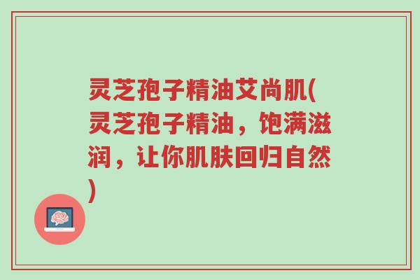 灵芝孢子精油艾尚肌(灵芝孢子精油,饱满滋润,让你肌肤回归自然)-第1张图片-超越 灵芝孢子精油艾尚肌(灵芝孢子精油,饱满滋润,让你肌肤回归自然)-第1张图片-超越