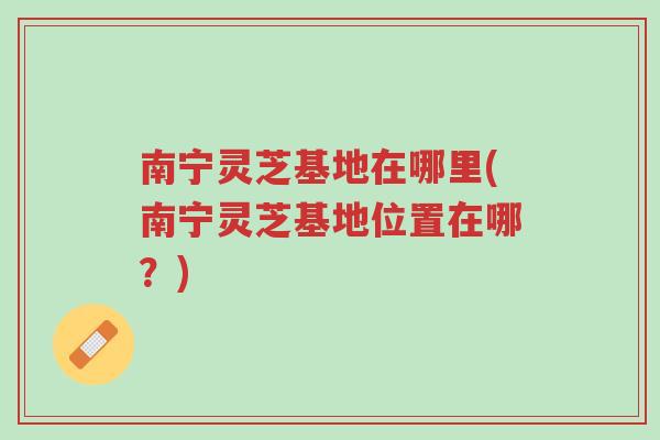 南宁灵芝基地在哪里(南宁灵芝基地位置在哪?)-第1张图片-超越 南宁灵芝基地在哪里(南宁灵芝基地位置在哪?)-第1张图片-超越