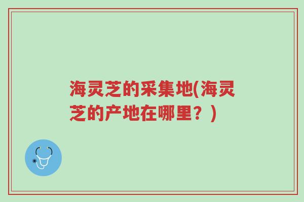 海灵芝的采集地(海灵芝的产地在哪里?)-第1张图片-超越 海灵芝的采集地(海灵芝的产地在哪里?)-第1张图片-超越